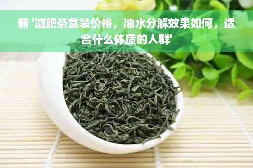 新 '减肥茶盒装价格，油水分解效果如何，适合什么体质的人群'