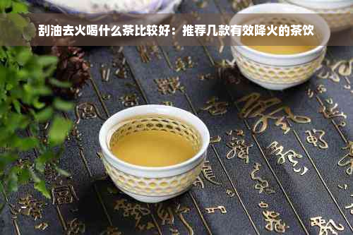 刮油去火喝什么茶比较好：推荐几款有效降火的茶饮