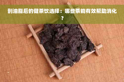 刮油脂后的健茶饮选择：哪些茶能有效帮助消化？