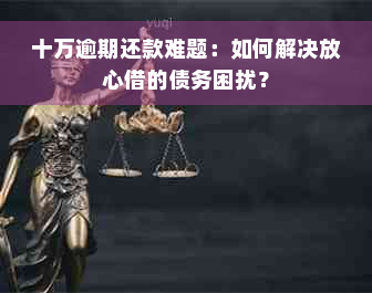 十万逾期还款难题：如何解决放心借的债务困扰？