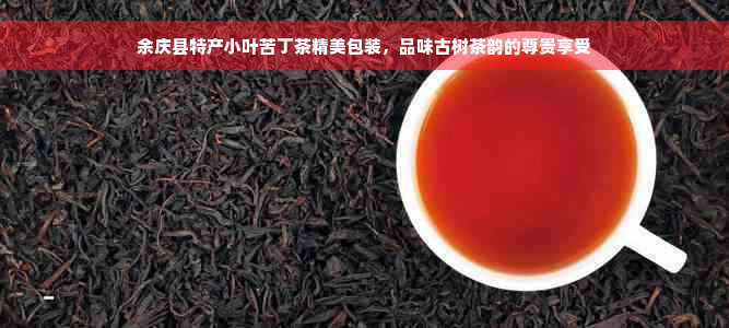 余庆县特产小叶苦丁茶精美包装，品味古树茶韵的尊贵享受