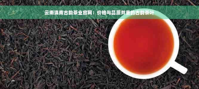 云南滇南古韵茶业官网：价格与品质并重的古韵茶叶