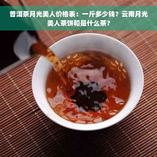 普洱茶月光美人价格表：一斤多少钱？云南月光美人茶饼和是什么茶？