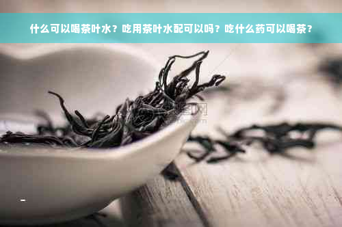 什么可以喝茶叶水？吃用茶叶水配可以吗？吃什么药可以喝茶？