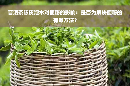 普洱茶陈皮泡水对便秘的影响：是否为解决便秘的有效方法？