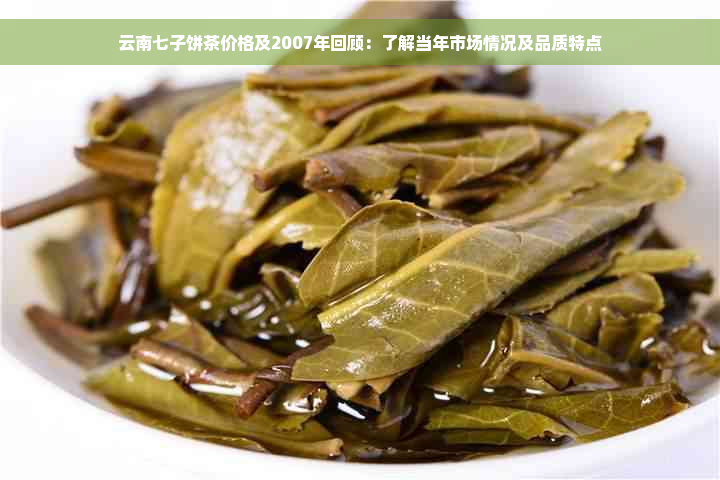 云南七子饼茶价格及2007年回顾：了解当年市场情况及品质特点