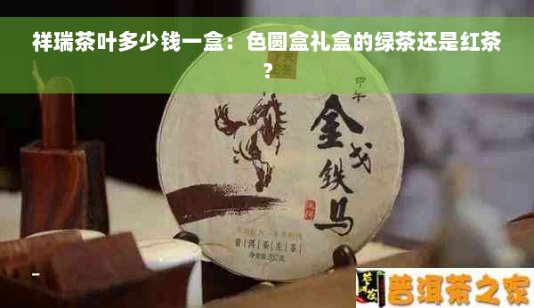 祥瑞茶叶多少钱一盒：色圆盒礼盒的绿茶还是红茶？