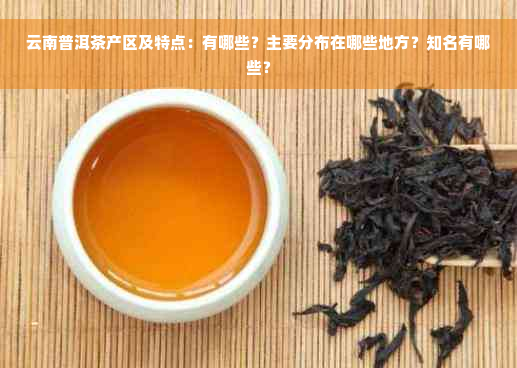 云南普洱茶产区及特点：有哪些？主要分布在哪些地方？知名有哪些？