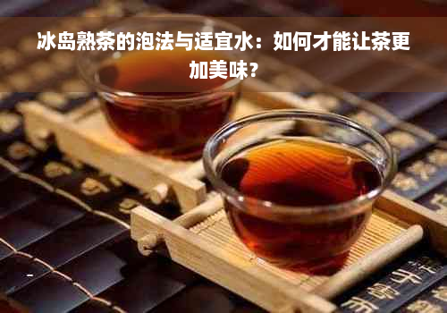 冰岛熟茶的泡法与适宜水：如何才能让茶更加美味？