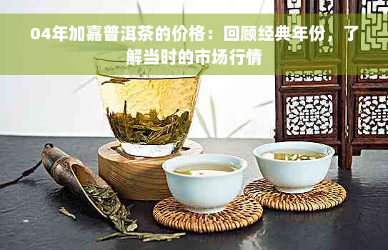 04年加嘉普洱茶的价格：回顾经典年份，了解当时的市场行情