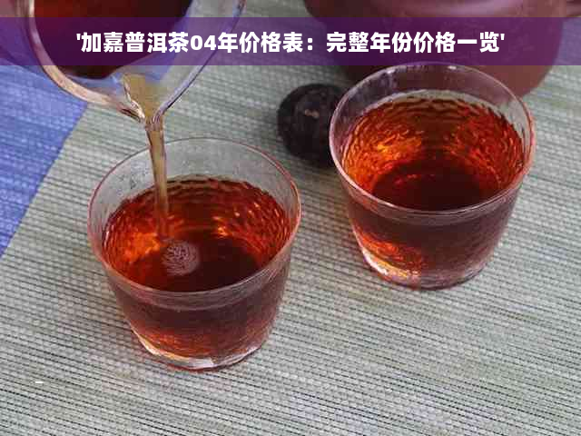 '加嘉普洱茶04年价格表：完整年份价格一览'