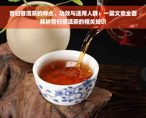 昔归普洱茶的特点、功效与适用人群：一篇文章全面解析昔归普洱茶的相关知识