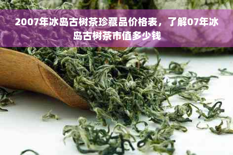 2007年冰岛古树茶珍藏品价格表，了解07年冰岛古树茶市值多少钱