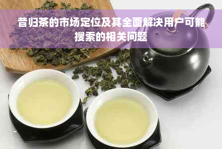 昔归茶的市场定位及其全面解决用户可能搜索的相关问题