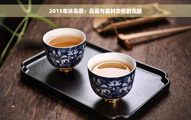 2015年冰岛茶：品质与骞村文化的交融