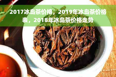 2017冰岛茶价格，2019年冰岛茶价格表，2018年冰岛茶价格走势