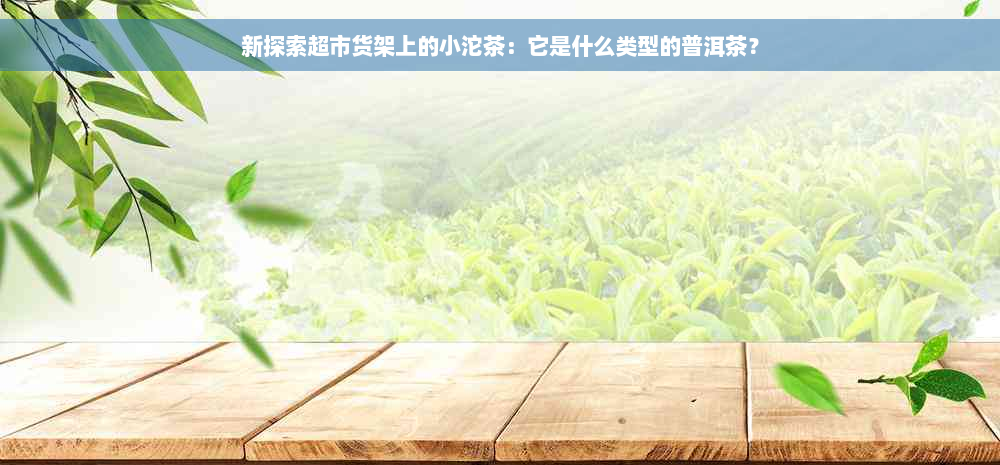 新探索超市货架上的小沱茶：它是什么类型的普洱茶？