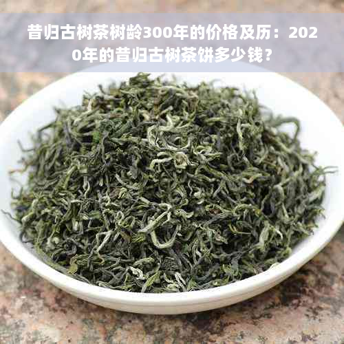 昔归古树茶树龄300年的价格及历：2020年的昔归古树茶饼多少钱？