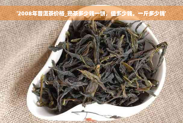 '2008年普洱茶价格_熟茶多少钱一饼，值多少钱，一斤多少钱'