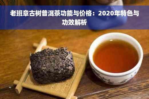 老班章古树普洱茶功能与价格：2020年特色与功效解析