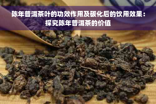 陈年普洱茶叶的功效作用及碳化后的饮用效果：探究陈年普洱茶的价值