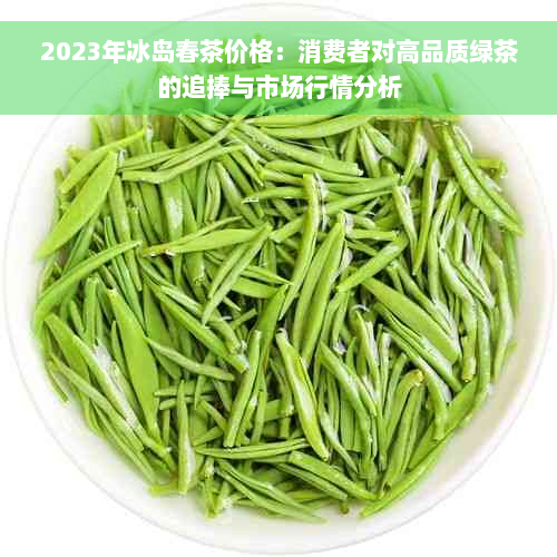 2023年冰岛春茶价格：消费者对高品质绿茶的追捧与市场行情分析