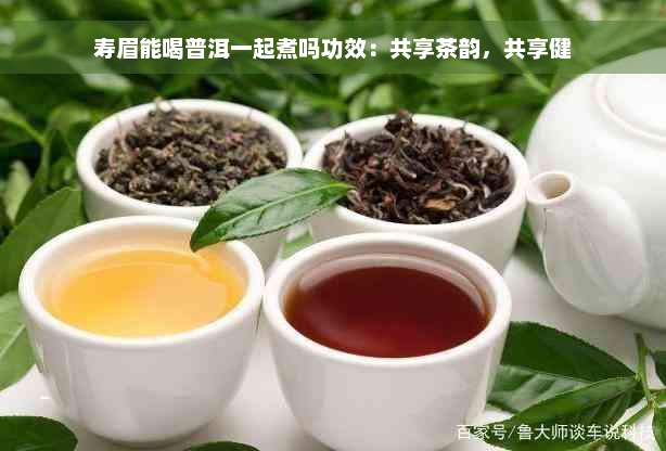 寿眉能喝普洱一起煮吗功效：共享茶韵，共享健