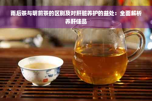 雨后茶与明前茶的区别及对肝脏养护的益处：全面解析养肝佳品