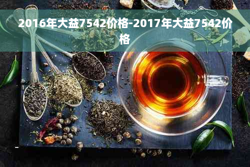 2016年大益7542价格-2017年大益7542价格