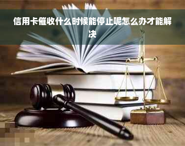 信用卡催收什么时候能停止呢怎么办才能解决