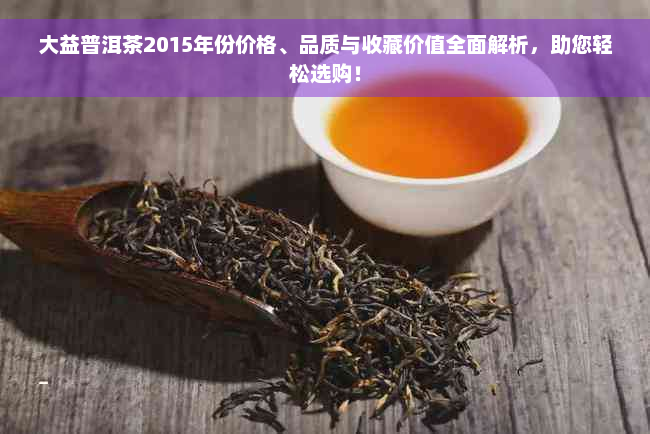 大益普洱茶2015年份价格、品质与收藏价值全面解析，助您轻松选购！