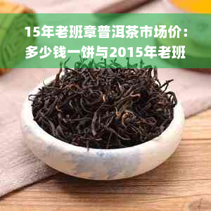 15年老班章普洱茶市场价：多少钱一饼与2015年老班章普洱茶价格对比