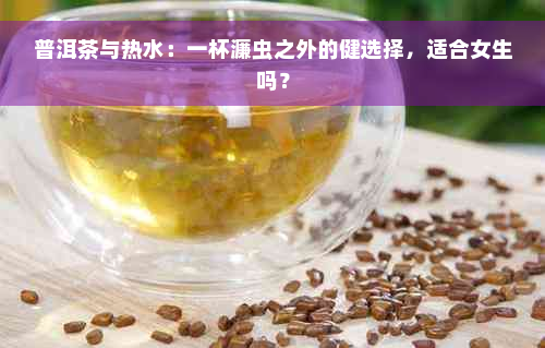 普洱茶与热水：一杯濂虫之外的健选择，适合女生吗？