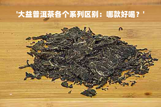 '大益普洱茶各个系列区别：哪款好喝？'