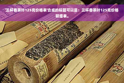 '三杯香茶叶125克价格表'合成的标题可以是：三杯香茶叶125克价格明细表。