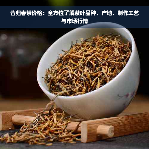 昔归春茶价格：全方位了解茶叶品种、产地、制作工艺与市场行情