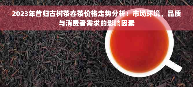 2023年昔归古树茶春茶价格走势分析：市场环境、品质与消费者需求的影响因素