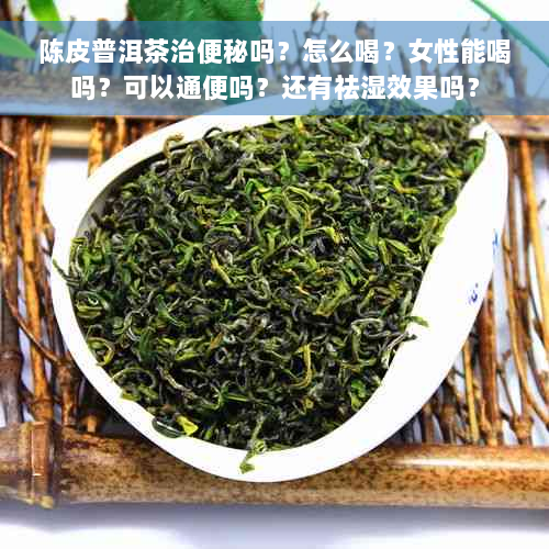 陈皮普洱茶治便秘吗？怎么喝？女性能喝吗？可以通便吗？还有祛湿效果吗？