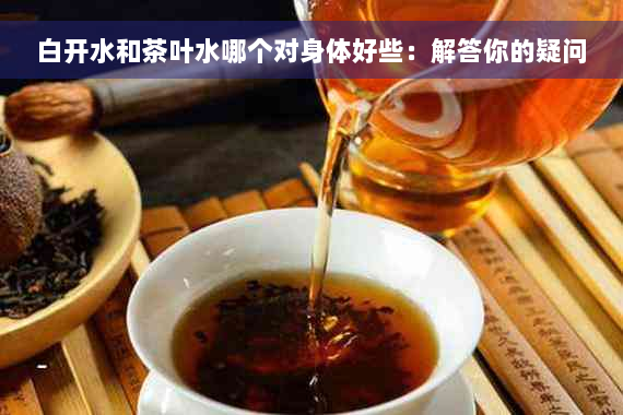 白开水和茶叶水哪个对身体好些：解答你的疑问