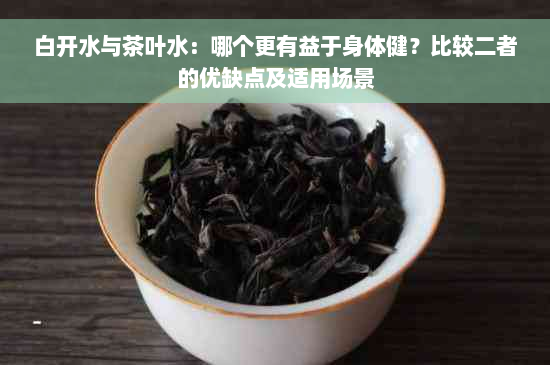 白开水与茶叶水：哪个更有益于身体健？比较二者的优缺点及适用场景