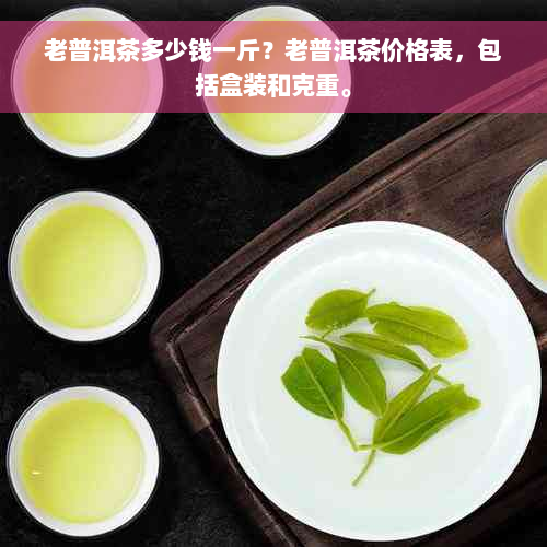 老普洱茶多少钱一斤？老普洱茶价格表，包括盒装和克重。