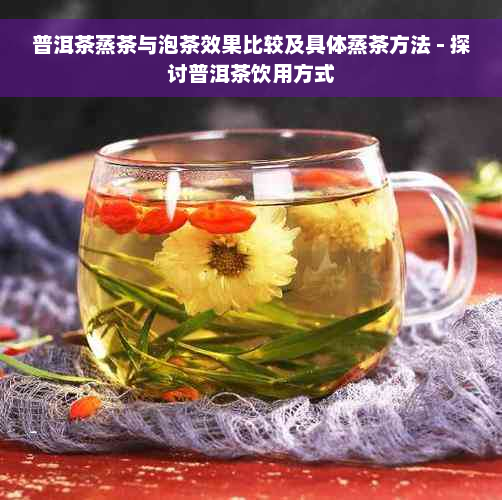 普洱茶蒸茶与泡茶效果比较及具体蒸茶方法 - 探讨普洱茶饮用方式