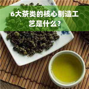 6大茶类的核心制造工艺是什么？