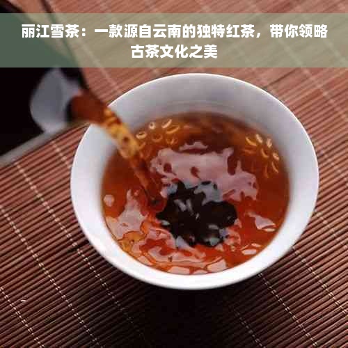 丽江雪茶：一款源自云南的独特红茶，带你领略古茶文化之美