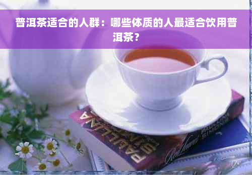 普洱茶适合的人群：哪些体质的人最适合饮用普洱茶？