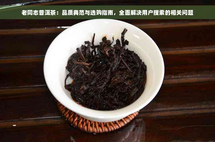 老同志普洱茶：品质典范与选购指南，全面解决用户搜索的相关问题