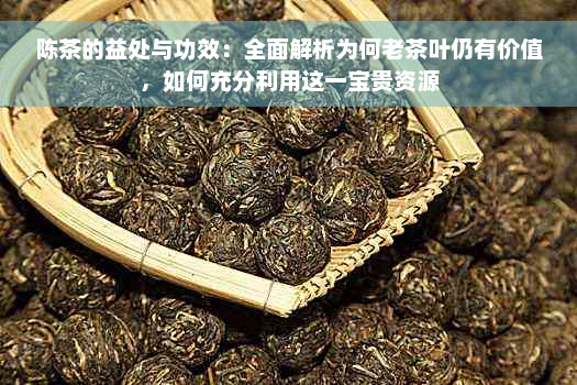 陈茶的益处与功效：全面解析为何老茶叶仍有价值，如何充分利用这一宝贵资源