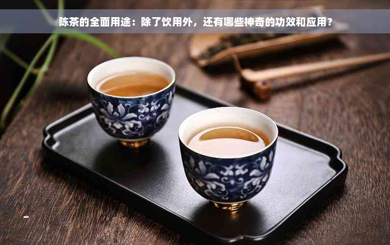 陈茶的全面用途：除了饮用外，还有哪些神奇的功效和应用？