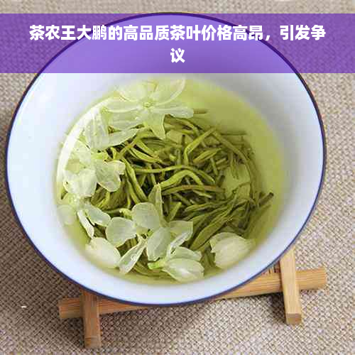 茶农王大鹏的高品质茶叶价格高昂，引发争议