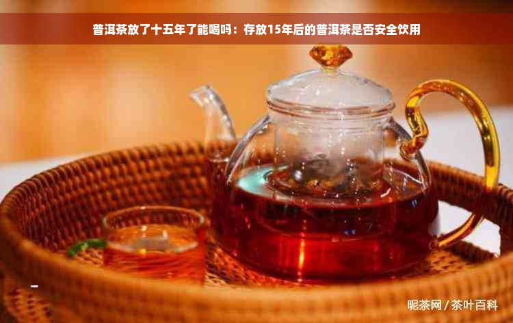 普洱茶放了十五年了能喝吗：存放15年后的普洱茶是否安全饮用